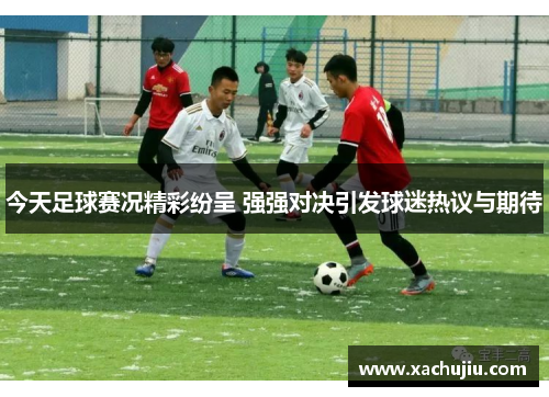 今天足球赛况精彩纷呈 强强对决引发球迷热议与期待